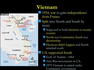 Vietnam
1954, war to gain independence
from France
Split into North and South by
treaty
Supposed to hold elections to reunite
country
North was Communist, South was
dictatorship
Elections didn’t happen and North
attacked south
U.S. supported South
Golf of Tonkin - 1964
Anti-War movements in U.S.
1975 Vietnam is united under
Communist government
 