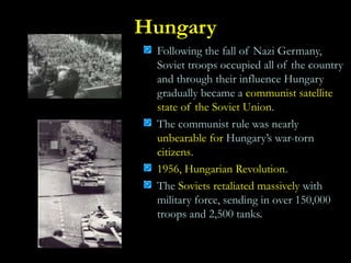 Hungary
Following the fall of Nazi Germany,
Soviet troops occupied all of the country
and through their influence Hungary
gradually became a communist satellite
state of the Soviet Union.
The communist rule was nearly
unbearable for Hungary’s war-torn
citizens.
1956, Hungarian Revolution.
The Soviets retaliated massively with
military force, sending in over 150,000
troops and 2,500 tanks.
 