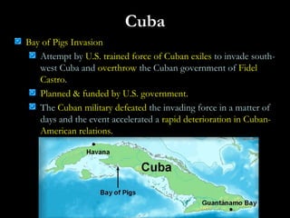 Cuba
Bay of Pigs Invasion
Attempt by U.S. trained force of Cuban exiles to invade south-
west Cuba and overthrow the Cuban government of Fidel
Castro.
Planned & funded by U.S. government.
The Cuban military defeated the invading force in a matter of
days and the event accelerated a rapid deterioration in Cuban-
American relations.
 