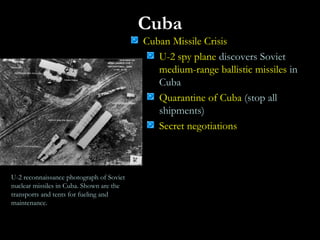 Cuba
Cuban Missile Crisis
U-2 spy plane discovers Soviet
medium-range ballistic missiles in
Cuba
Quarantine of Cuba (stop all
shipments)
Secret negotiations
U-2 reconnaissance photograph of Soviet
nuclear missiles in Cuba. Shown are the
transports and tents for fueling and
maintenance.
 