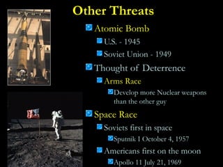 Other Threats
Atomic Bomb
U.S. - 1945
Soviet Union - 1949
Thought of Deterrence
Arms Race
Develop more Nuclear weapons
than the other guy
Space Race
Soviets first in space
Sputnik I October 4, 1957
Americans first on the moon
Apollo 11 July 21, 1969
 