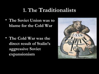 1. The Traditionalists
• The Soviet Union was to
blame for the Cold War
• The Cold War was the
direct result of Stalin’s
aggressive Soviet
expansionism
 