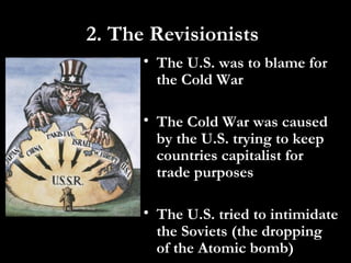 2. The Revisionists
• The U.S. was to blame for
the Cold War
• The Cold War was caused
by the U.S. trying to keep
countries capitalist for
trade purposes
• The U.S. tried to intimidate
the Soviets (the dropping
of the Atomic bomb)
 