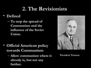 • Defined
– To stop the spread of
Communism and the
influence of the Soviet
Union.
• Official American policy
towards Communism
– Allow communism where it
already is, but not any
further.
President Truman
2. The Revisionists
 