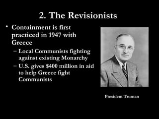 • Containment is first
practiced in 1947 with
Greece
– Local Communists fighting
against existing Monarchy
– U.S. gives $400 million in aid
to help Greece fight
Communists
President Truman
2. The Revisionists
 