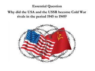 Essential Question
Why did the USA and the USSR become Cold War
rivals in the period 1945 to 1949?
 