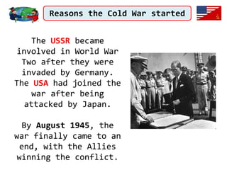 Reasons the Cold War started
The USSR became
involved in World War
Two after they were
invaded by Germany.
The USA had joined the
war after being
attacked by Japan.
By August 1945, the
war finally came to an
end, with the Allies
winning the conflict.
 