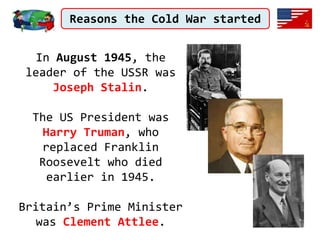 Reasons the Cold War started
In August 1945, the
leader of the USSR was
Joseph Stalin.
The US President was
Harry Truman, who
replaced Franklin
Roosevelt who died
earlier in 1945.
Britain’s Prime Minister
was Clement Attlee.
 
