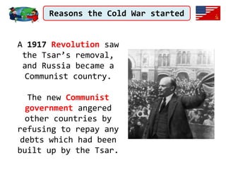 Reasons the Cold War started
A 1917 Revolution saw
the Tsar’s removal,
and Russia became a
Communist country.
The new Communist
government angered
other countries by
refusing to repay any
debts which had been
built up by the Tsar.
 