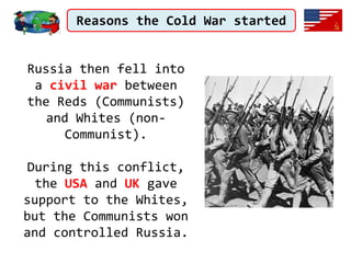 Reasons the Cold War started
Russia then fell into
a civil war between
the Reds (Communists)
and Whites (non-
Communist).
During this conflict,
the USA and UK gave
support to the Whites,
but the Communists won
and controlled Russia.
 