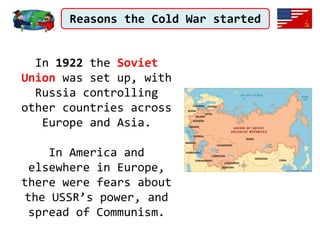 Reasons the Cold War started
In 1922 the Soviet
Union was set up, with
Russia controlling
other countries across
Europe and Asia.
In America and
elsewhere in Europe,
there were fears about
the USSR’s power, and
spread of Communism.
 