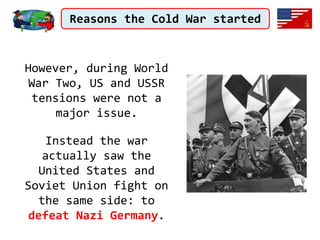 Reasons the Cold War started
However, during World
War Two, US and USSR
tensions were not a
major issue.
Instead the war
actually saw the
United States and
Soviet Union fight on
the same side: to
defeat Nazi Germany.
 