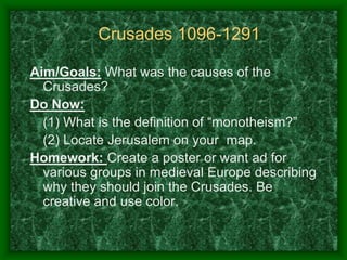 Crusades 1096-1291
Aim/Goals: What was the causes of the
Crusades?
Do Now:
(1) What is the definition of “monotheism?”
(2) Locate Jerusalem on your map.
Homework: Create a poster or want ad for
various groups in medieval Europe describing
why they should join the Crusades. Be
creative and use color.

 