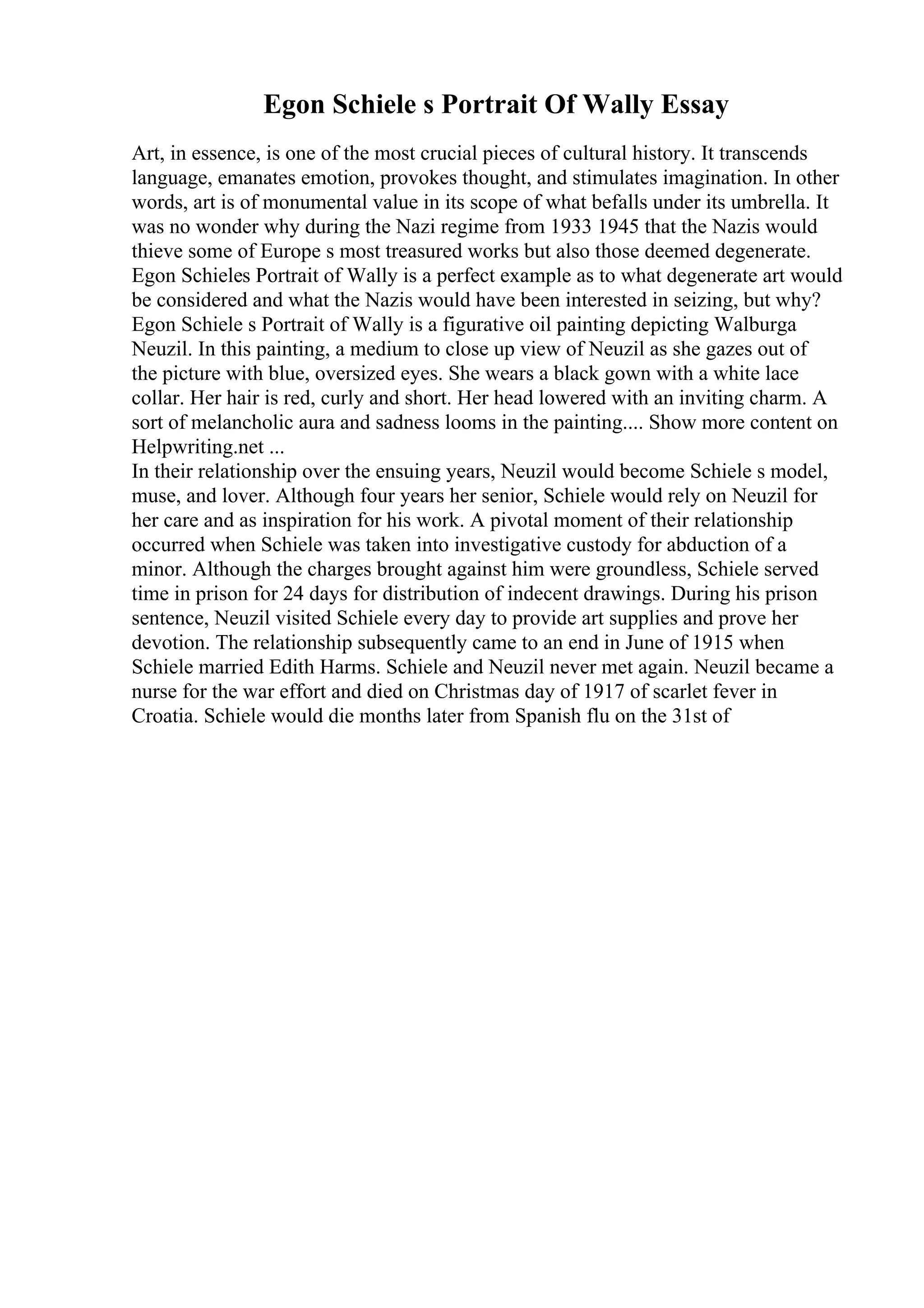 Egon Schiele s Portrait Of Wally Essay
Art, in essence, is one of the most crucial pieces of cultural history. It transcends
language, emanates emotion, provokes thought, and stimulates imagination. In other
words, art is of monumental value in its scope of what befalls under its umbrella. It
was no wonder why during the Nazi regime from 1933 1945 that the Nazis would
thieve some of Europe s most treasured works but also those deemed degenerate.
Egon Schieles Portrait of Wally is a perfect example as to what degenerate art would
be considered and what the Nazis would have been interested in seizing, but why?
Egon Schiele s Portrait of Wally is a figurative oil painting depicting Walburga
Neuzil. In this painting, a medium to close up view of Neuzil as she gazes out of
the picture with blue, oversized eyes. She wears a black gown with a white lace
collar. Her hair is red, curly and short. Her head lowered with an inviting charm. A
sort of melancholic aura and sadness looms in the painting.... Show more content on
Helpwriting.net ...
In their relationship over the ensuing years, Neuzil would become Schiele s model,
muse, and lover. Although four years her senior, Schiele would rely on Neuzil for
her care and as inspiration for his work. A pivotal moment of their relationship
occurred when Schiele was taken into investigative custody for abduction of a
minor. Although the charges brought against him were groundless, Schiele served
time in prison for 24 days for distribution of indecent drawings. During his prison
sentence, Neuzil visited Schiele every day to provide art supplies and prove her
devotion. The relationship subsequently came to an end in June of 1915 when
Schiele married Edith Harms. Schiele and Neuzil never met again. Neuzil became a
nurse for the war effort and died on Christmas day of 1917 of scarlet fever in
Croatia. Schiele would die months later from Spanish flu on the 31st of
 