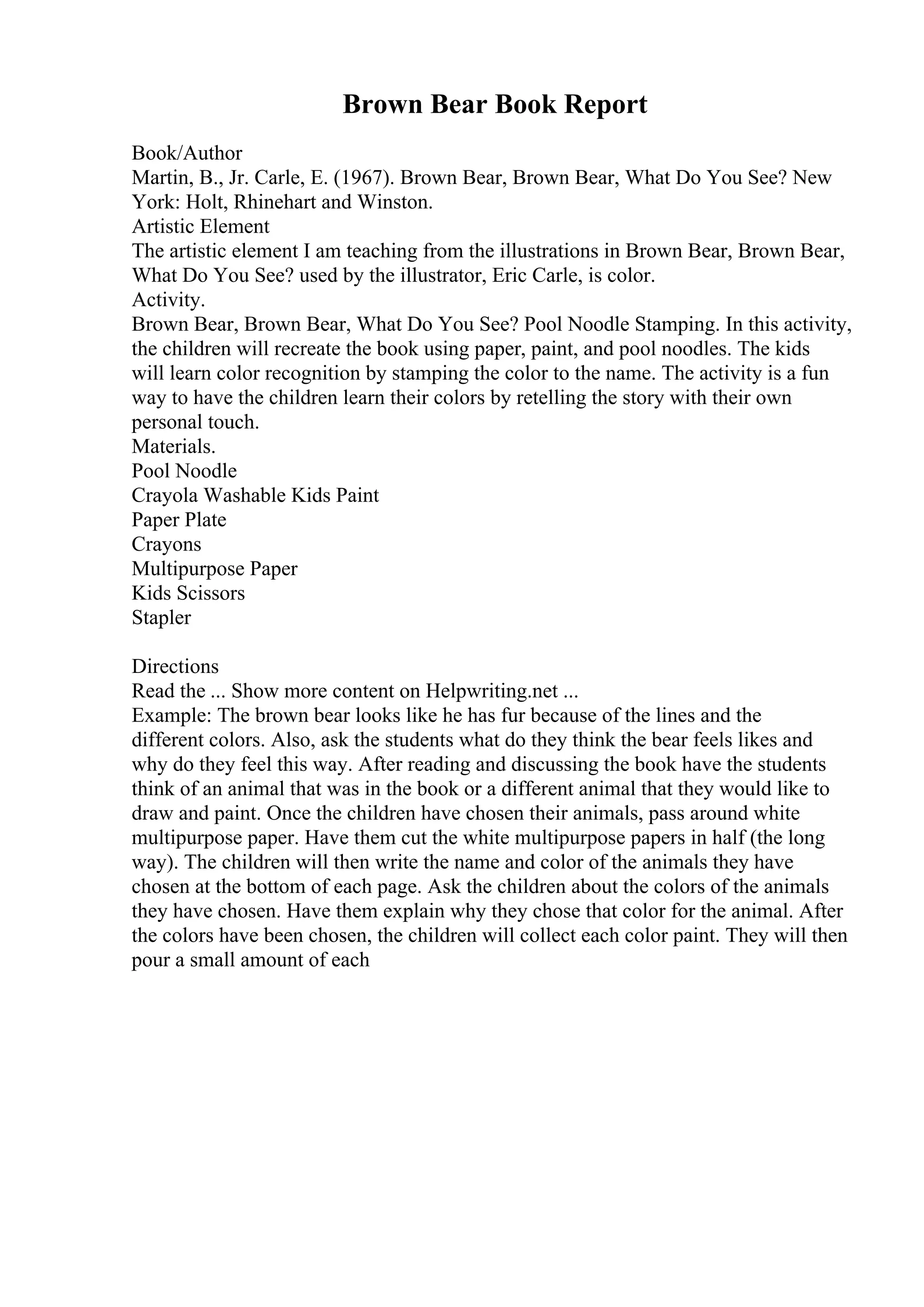 Brown Bear Book Report
Book/Author
Martin, B., Jr. Carle, E. (1967). Brown Bear, Brown Bear, What Do You See? New
York: Holt, Rhinehart and Winston.
Artistic Element
The artistic element I am teaching from the illustrations in Brown Bear, Brown Bear,
What Do You See? used by the illustrator, Eric Carle, is color.
Activity.
Brown Bear, Brown Bear, What Do You See? Pool Noodle Stamping. In this activity,
the children will recreate the book using paper, paint, and pool noodles. The kids
will learn color recognition by stamping the color to the name. The activity is a fun
way to have the children learn their colors by retelling the story with their own
personal touch.
Materials.
Pool Noodle
Crayola Washable Kids Paint
Paper Plate
Crayons
Multipurpose Paper
Kids Scissors
Stapler
Directions
Read the ... Show more content on Helpwriting.net ...
Example: The brown bear looks like he has fur because of the lines and the
different colors. Also, ask the students what do they think the bear feels likes and
why do they feel this way. After reading and discussing the book have the students
think of an animal that was in the book or a different animal that they would like to
draw and paint. Once the children have chosen their animals, pass around white
multipurpose paper. Have them cut the white multipurpose papers in half (the long
way). The children will then write the name and color of the animals they have
chosen at the bottom of each page. Ask the children about the colors of the animals
they have chosen. Have them explain why they chose that color for the animal. After
the colors have been chosen, the children will collect each color paint. They will then
pour a small amount of each
 