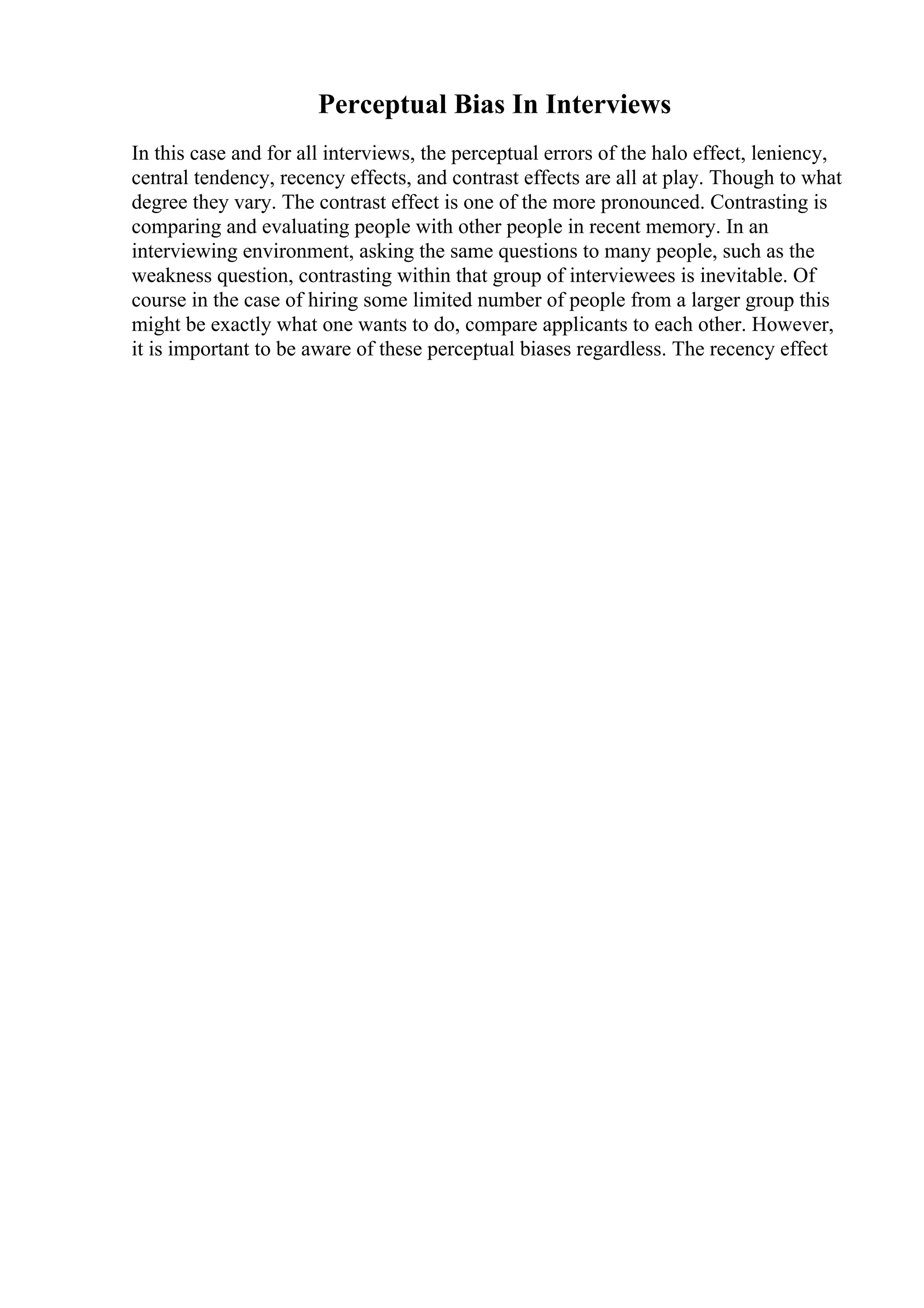 Perceptual Bias In Interviews
In this case and for all interviews, the perceptual errors of the halo effect, leniency,
central tendency, recency effects, and contrast effects are all at play. Though to what
degree they vary. The contrast effect is one of the more pronounced. Contrasting is
comparing and evaluating people with other people in recent memory. In an
interviewing environment, asking the same questions to many people, such as the
weakness question, contrasting within that group of interviewees is inevitable. Of
course in the case of hiring some limited number of people from a larger group this
might be exactly what one wants to do, compare applicants to each other. However,
it is important to be aware of these perceptual biases regardless. The recency effect
 