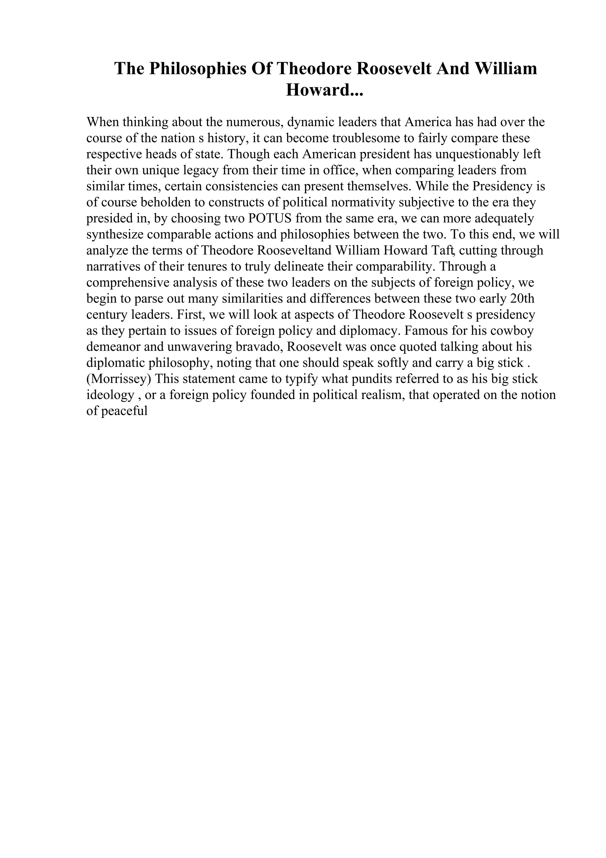 The Philosophies Of Theodore Roosevelt And William
Howard...
When thinking about the numerous, dynamic leaders that America has had over the
course of the nation s history, it can become troublesome to fairly compare these
respective heads of state. Though each American president has unquestionably left
their own unique legacy from their time in office, when comparing leaders from
similar times, certain consistencies can present themselves. While the Presidency is
of course beholden to constructs of political normativity subjective to the era they
presided in, by choosing two POTUS from the same era, we can more adequately
synthesize comparable actions and philosophies between the two. To this end, we will
analyze the terms of Theodore Rooseveltand William Howard Taft, cutting through
narratives of their tenures to truly delineate their comparability. Through a
comprehensive analysis of these two leaders on the subjects of foreign policy, we
begin to parse out many similarities and differences between these two early 20th
century leaders. First, we will look at aspects of Theodore Roosevelt s presidency
as they pertain to issues of foreign policy and diplomacy. Famous for his cowboy
demeanor and unwavering bravado, Roosevelt was once quoted talking about his
diplomatic philosophy, noting that one should speak softly and carry a big stick .
(Morrissey) This statement came to typify what pundits referred to as his big stick
ideology , or a foreign policy founded in political realism, that operated on the notion
of peaceful
 