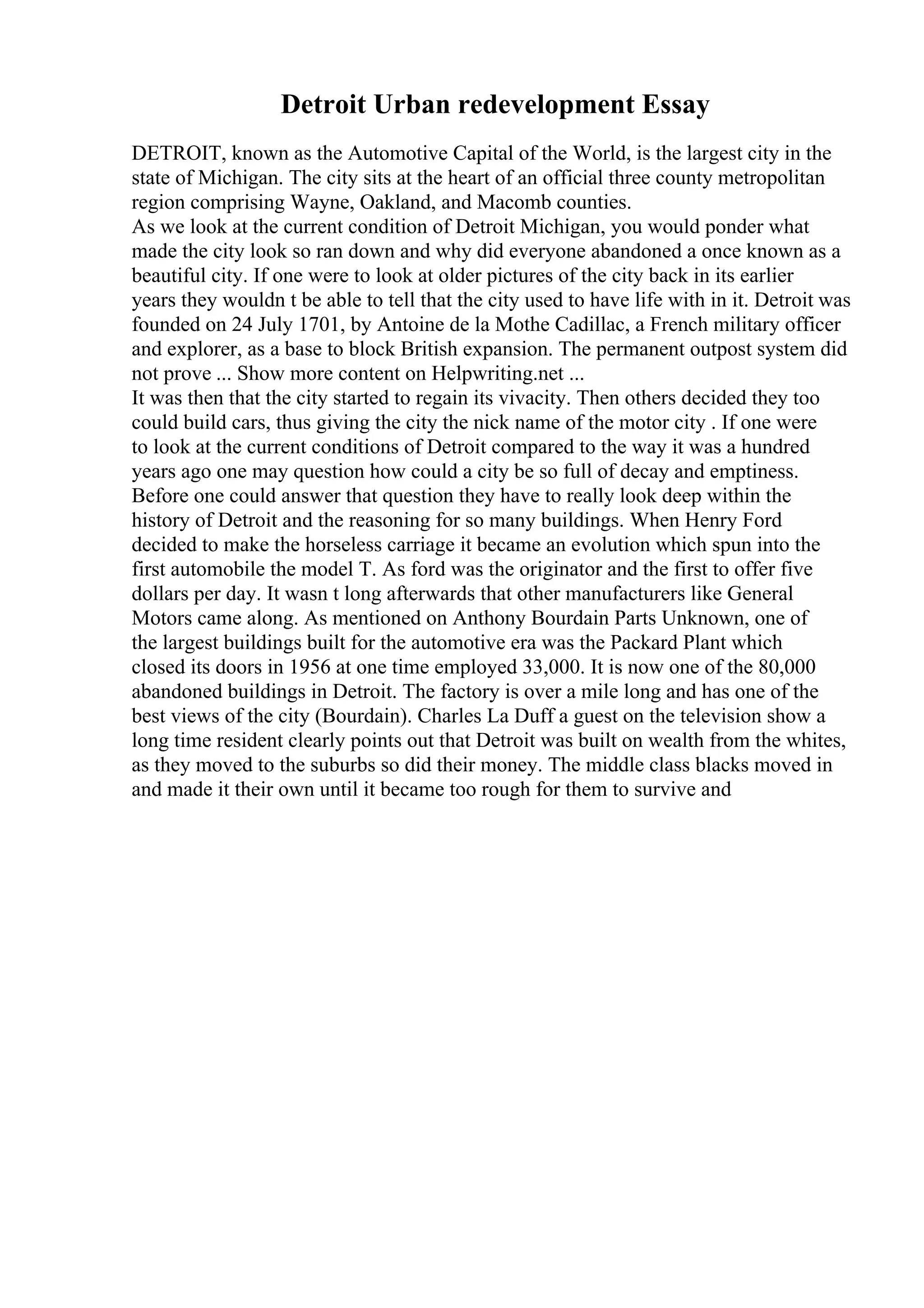 Detroit Urban redevelopment Essay
DETROIT, known as the Automotive Capital of the World, is the largest city in the
state of Michigan. The city sits at the heart of an official three county metropolitan
region comprising Wayne, Oakland, and Macomb counties.
As we look at the current condition of Detroit Michigan, you would ponder what
made the city look so ran down and why did everyone abandoned a once known as a
beautiful city. If one were to look at older pictures of the city back in its earlier
years they wouldn t be able to tell that the city used to have life with in it. Detroit was
founded on 24 July 1701, by Antoine de la Mothe Cadillac, a French military officer
and explorer, as a base to block British expansion. The permanent outpost system did
not prove ... Show more content on Helpwriting.net ...
It was then that the city started to regain its vivacity. Then others decided they too
could build cars, thus giving the city the nick name of the motor city . If one were
to look at the current conditions of Detroit compared to the way it was a hundred
years ago one may question how could a city be so full of decay and emptiness.
Before one could answer that question they have to really look deep within the
history of Detroit and the reasoning for so many buildings. When Henry Ford
decided to make the horseless carriage it became an evolution which spun into the
first automobile the model T. As ford was the originator and the first to offer five
dollars per day. It wasn t long afterwards that other manufacturers like General
Motors came along. As mentioned on Anthony Bourdain Parts Unknown, one of
the largest buildings built for the automotive era was the Packard Plant which
closed its doors in 1956 at one time employed 33,000. It is now one of the 80,000
abandoned buildings in Detroit. The factory is over a mile long and has one of the
best views of the city (Bourdain). Charles La Duff a guest on the television show a
long time resident clearly points out that Detroit was built on wealth from the whites,
as they moved to the suburbs so did their money. The middle class blacks moved in
and made it their own until it became too rough for them to survive and
 