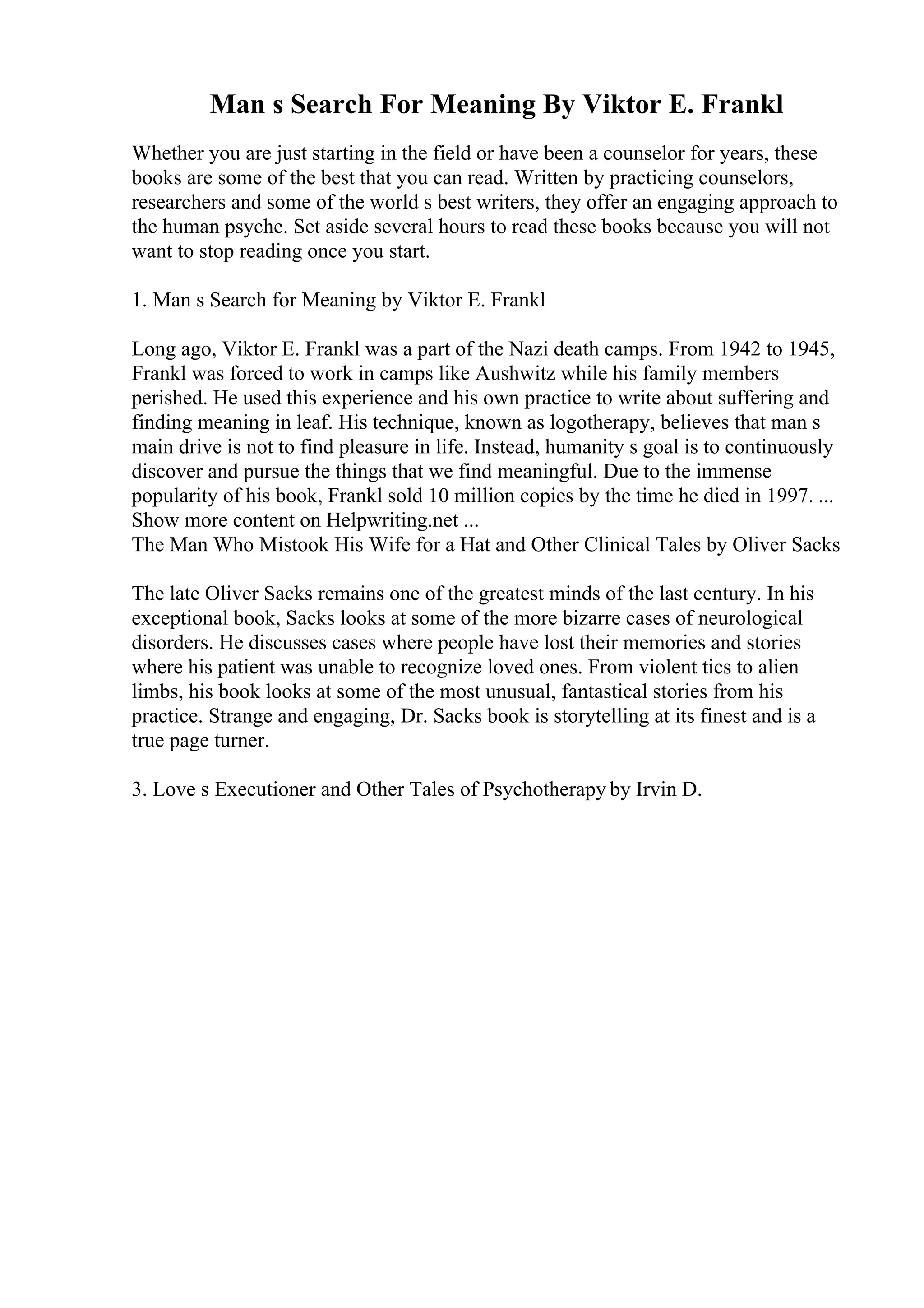 Man s Search For Meaning By Viktor E. Frankl
Whether you are just starting in the field or have been a counselor for years, these
books are some of the best that you can read. Written by practicing counselors,
researchers and some of the world s best writers, they offer an engaging approach to
the human psyche. Set aside several hours to read these books because you will not
want to stop reading once you start.
1. Man s Search for Meaning by Viktor E. Frankl
Long ago, Viktor E. Frankl was a part of the Nazi death camps. From 1942 to 1945,
Frankl was forced to work in camps like Aushwitz while his family members
perished. He used this experience and his own practice to write about suffering and
finding meaning in leaf. His technique, known as logotherapy, believes that man s
main drive is not to find pleasure in life. Instead, humanity s goal is to continuously
discover and pursue the things that we find meaningful. Due to the immense
popularity of his book, Frankl sold 10 million copies by the time he died in 1997. ...
Show more content on Helpwriting.net ...
The Man Who Mistook His Wife for a Hat and Other Clinical Tales by Oliver Sacks
The late Oliver Sacks remains one of the greatest minds of the last century. In his
exceptional book, Sacks looks at some of the more bizarre cases of neurological
disorders. He discusses cases where people have lost their memories and stories
where his patient was unable to recognize loved ones. From violent tics to alien
limbs, his book looks at some of the most unusual, fantastical stories from his
practice. Strange and engaging, Dr. Sacks book is storytelling at its finest and is a
true page turner.
3. Love s Executioner and Other Tales of Psychotherapy by Irvin D.
 