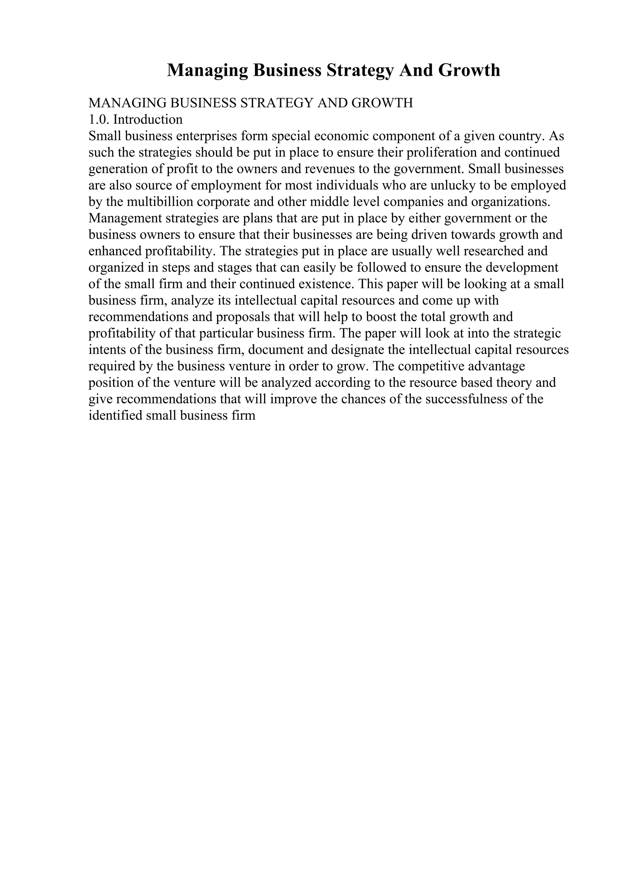 Managing Business Strategy And Growth
MANAGING BUSINESS STRATEGY AND GROWTH
1.0. Introduction
Small business enterprises form special economic component of a given country. As
such the strategies should be put in place to ensure their proliferation and continued
generation of profit to the owners and revenues to the government. Small businesses
are also source of employment for most individuals who are unlucky to be employed
by the multibillion corporate and other middle level companies and organizations.
Management strategies are plans that are put in place by either government or the
business owners to ensure that their businesses are being driven towards growth and
enhanced profitability. The strategies put in place are usually well researched and
organized in steps and stages that can easily be followed to ensure the development
of the small firm and their continued existence. This paper will be looking at a small
business firm, analyze its intellectual capital resources and come up with
recommendations and proposals that will help to boost the total growth and
profitability of that particular business firm. The paper will look at into the strategic
intents of the business firm, document and designate the intellectual capital resources
required by the business venture in order to grow. The competitive advantage
position of the venture will be analyzed according to the resource based theory and
give recommendations that will improve the chances of the successfulness of the
identified small business firm
 