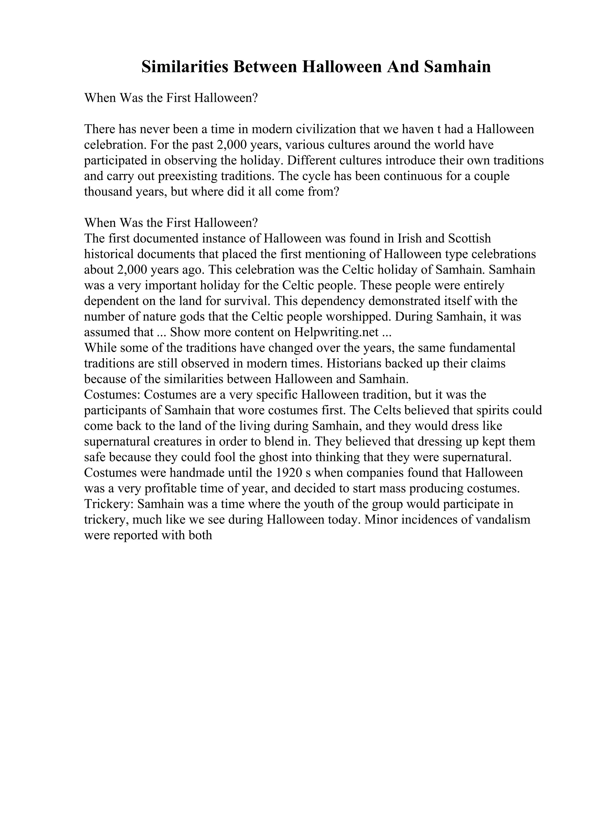 Similarities Between Halloween And Samhain
When Was the First Halloween?
There has never been a time in modern civilization that we haven t had a Halloween
celebration. For the past 2,000 years, various cultures around the world have
participated in observing the holiday. Different cultures introduce their own traditions
and carry out preexisting traditions. The cycle has been continuous for a couple
thousand years, but where did it all come from?
When Was the First Halloween?
The first documented instance of Halloween was found in Irish and Scottish
historical documents that placed the first mentioning of Halloween type celebrations
about 2,000 years ago. This celebration was the Celtic holiday of Samhain. Samhain
was a very important holiday for the Celtic people. These people were entirely
dependent on the land for survival. This dependency demonstrated itself with the
number of nature gods that the Celtic people worshipped. During Samhain, it was
assumed that ... Show more content on Helpwriting.net ...
While some of the traditions have changed over the years, the same fundamental
traditions are still observed in modern times. Historians backed up their claims
because of the similarities between Halloween and Samhain.
Costumes: Costumes are a very specific Halloween tradition, but it was the
participants of Samhain that wore costumes first. The Celts believed that spirits could
come back to the land of the living during Samhain, and they would dress like
supernatural creatures in order to blend in. They believed that dressing up kept them
safe because they could fool the ghost into thinking that they were supernatural.
Costumes were handmade until the 1920 s when companies found that Halloween
was a very profitable time of year, and decided to start mass producing costumes.
Trickery: Samhain was a time where the youth of the group would participate in
trickery, much like we see during Halloween today. Minor incidences of vandalism
were reported with both
 