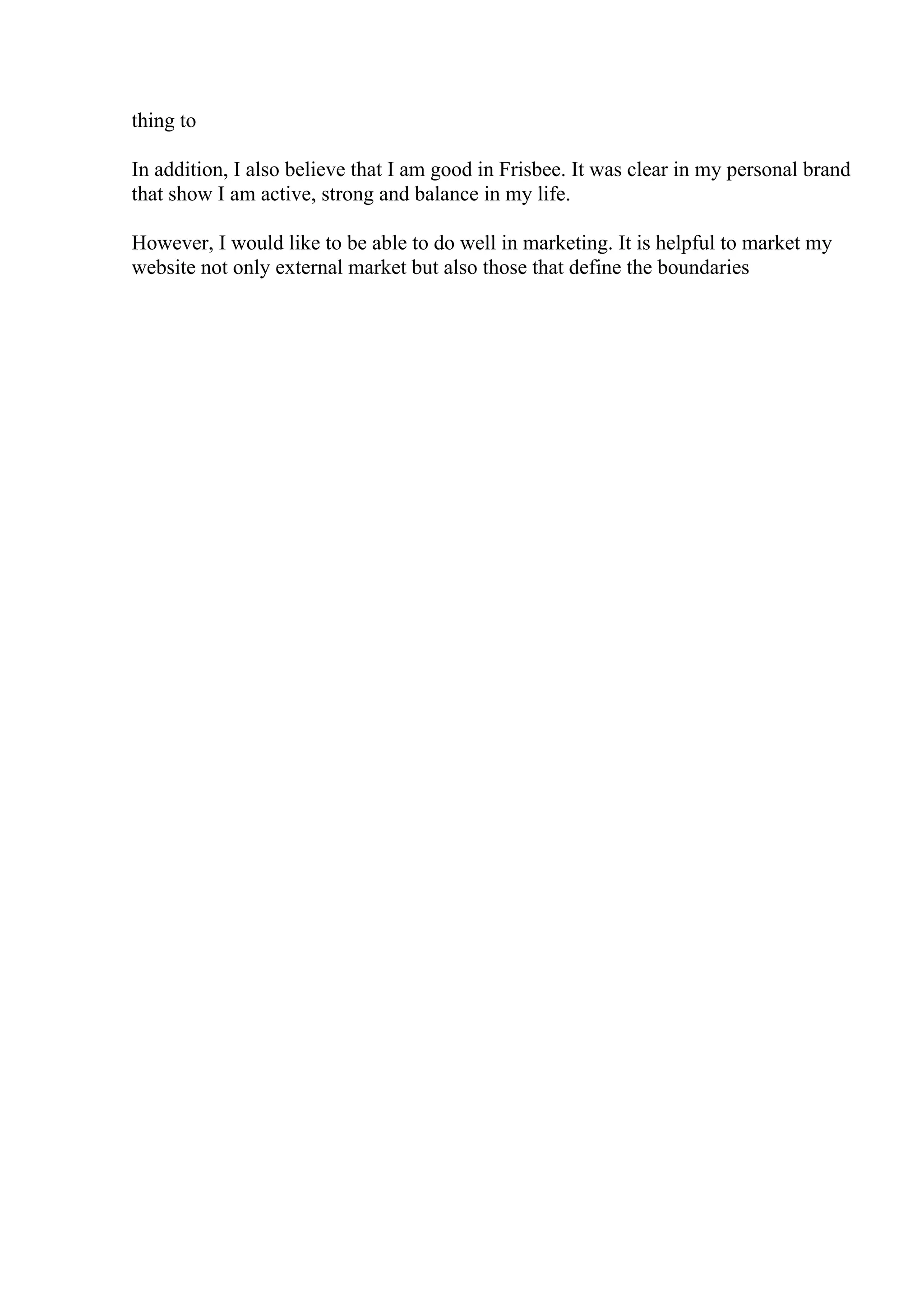 thing to
In addition, I also believe that I am good in Frisbee. It was clear in my personal brand
that show I am active, strong and balance in my life.
However, I would like to be able to do well in marketing. It is helpful to market my
website not only external market but also those that define the boundaries
 