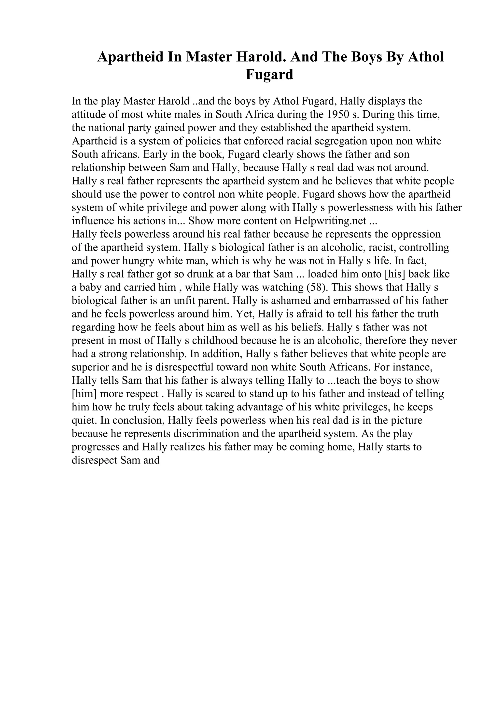 Apartheid In Master Harold. And The Boys By Athol
Fugard
In the play Master Harold ..and the boys by Athol Fugard, Hally displays the
attitude of most white males in South Africa during the 1950 s. During this time,
the national party gained power and they established the apartheid system.
Apartheid is a system of policies that enforced racial segregation upon non white
South africans. Early in the book, Fugard clearly shows the father and son
relationship between Sam and Hally, because Hally s real dad was not around.
Hally s real father represents the apartheid system and he believes that white people
should use the power to control non white people. Fugard shows how the apartheid
system of white privilege and power along with Hally s powerlessness with his father
influence his actions in... Show more content on Helpwriting.net ...
Hally feels powerless around his real father because he represents the oppression
of the apartheid system. Hally s biological father is an alcoholic, racist, controlling
and power hungry white man, which is why he was not in Hally s life. In fact,
Hally s real father got so drunk at a bar that Sam ... loaded him onto [his] back like
a baby and carried him , while Hally was watching (58). This shows that Hally s
biological father is an unfit parent. Hally is ashamed and embarrassed of his father
and he feels powerless around him. Yet, Hally is afraid to tell his father the truth
regarding how he feels about him as well as his beliefs. Hally s father was not
present in most of Hally s childhood because he is an alcoholic, therefore they never
had a strong relationship. In addition, Hally s father believes that white people are
superior and he is disrespectful toward non white South Africans. For instance,
Hally tells Sam that his father is always telling Hally to ...teach the boys to show
[him] more respect . Hally is scared to stand up to his father and instead of telling
him how he truly feels about taking advantage of his white privileges, he keeps
quiet. In conclusion, Hally feels powerless when his real dad is in the picture
because he represents discrimination and the apartheid system. As the play
progresses and Hally realizes his father may be coming home, Hally starts to
disrespect Sam and
 