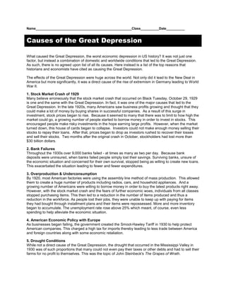 Name____________________________________________________Class__________Date__________<br />Causes of the Great Depression<br />What caused the Great Depression, the worst economic depression in US history? It was not just one factor, but instead a combination of domestic and worldwide conditions that led to the Great Depression. As such, there is no agreed upon list of all its causes. Here instead is a list of the top reasons that historians and economists have cited as causing the Great Depression.<br />The effects of the Great Depression were huge across the world. Not only did it lead to the New Deal in America but more significantly, it was a direct cause of the rise of extremism in Germany leading to World War II.<br />1. Stock Market Crash of 1929<br />Many believe erroneously that the stock market crash that occurred on Black Tuesday, October 29, 1929 is one and the same with the Great Depression. In fact, it was one of the major causes that led to the Great Depression. In the late 1920s, many Americans saw business profits growing and thought that they could make a lot of money by buying shares in successful companies.  As a result of this surge in investment, stock prices began to rise.  Because it seemed to many that there was to limit to how high the market could go, a growing number of people started to borrow money in order to invest in stocks.  This encouraged people make risky investments in the hope earning large profits.  However, when the market turned down, this house of cards began to collapse.  Investors could not make enough money selling their stocks to repay their loans.  After that, prices began to drop as investors rushed to recover their losses and sell their stocks.  Two months after the original crash in October, stockholders had lost more than $30 billion dollars. <br />2. Bank Failures<br />Throughout the 1930s over 9,000 banks failed - at times as many as two per day.  Because bank deposits were uninsured, when banks failed people simply lost their savings. Surviving banks, unsure of the economic situation and concerned for their own survival, stopped being as willing to create new loans. This exacerbated the situation leading to fewer and fewer expenditures.<br />3. Overproduction & Underconsumption<br />By 1920, most American factories were using the assembly line method of mass production.  This allowed them to create a huge number of products including radios, cars, and household appliances.  And a growing number of Americans were willing to borrow money in order to buy the latest products right away.  However, with the stock market crash and the fears of further economic woes, individuals from all classes stopped purchasing items. This then led to a reduction in the number of items produced and thus a reduction in the workforce. As people lost their jobs, they were unable to keep up with paying for items they had bought through installment plans and their items were repossessed. More and more inventory began to accumulate. The unemployment rate rose above 25% which meant, of course, even less spending to help alleviate the economic situation.<br />4. American Economic Policy with Europe<br />As businesses began failing, the government created the Smoot-Hawley Tariff in 1930 to help protect American companies. This charged a high tax for imports thereby leading to less trade between America and foreign countries along with some economic retaliation.<br />5. Drought Conditions<br />While not a direct cause of the Great Depression, the drought that occurred in the Mississippi Valley in 1930 was of such proportions that many could not even pay their taxes or other debts and had to sell their farms for no profit to themselves. This was the topic of John Steinbeck's The Grapes of Wrath.<br />