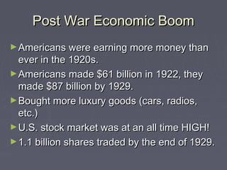Post War Economic Boom
► Americans were earning more money than

ever in the 1920s.
► Americans made $61 billion in 1922, they
made $87 billion by 1929.
► Bought more luxury goods (cars, radios,
etc.)
► U.S. stock market was at an all time HIGH!
► 1.1 billion shares traded by the end of 1929.

 