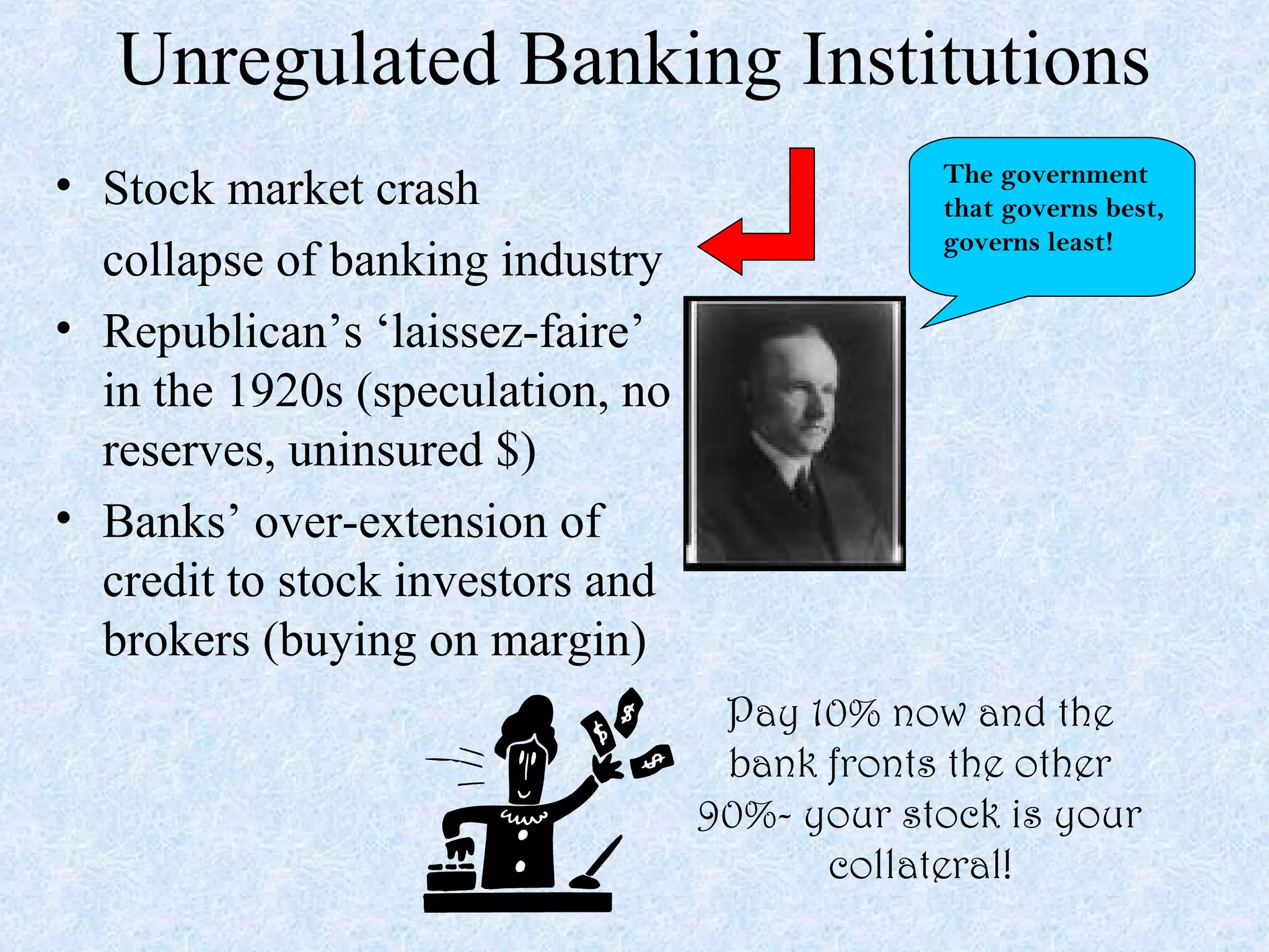 Unregulated Banking Institutions
• Stock market crash                          The government
                                              that governs best,
                                              governs least!
  collapse of banking industry
• Republican’s ‘laissez-faire’
  in the 1920s (speculation, no
  reserves, uninsured $)
• Banks’ over-extension of
  credit to stock investors and
  brokers (buying on margin)
                                   Pay 10% now and the
                                   bank fronts the other
                                  90%- your stock is your
                                        collateral!
 