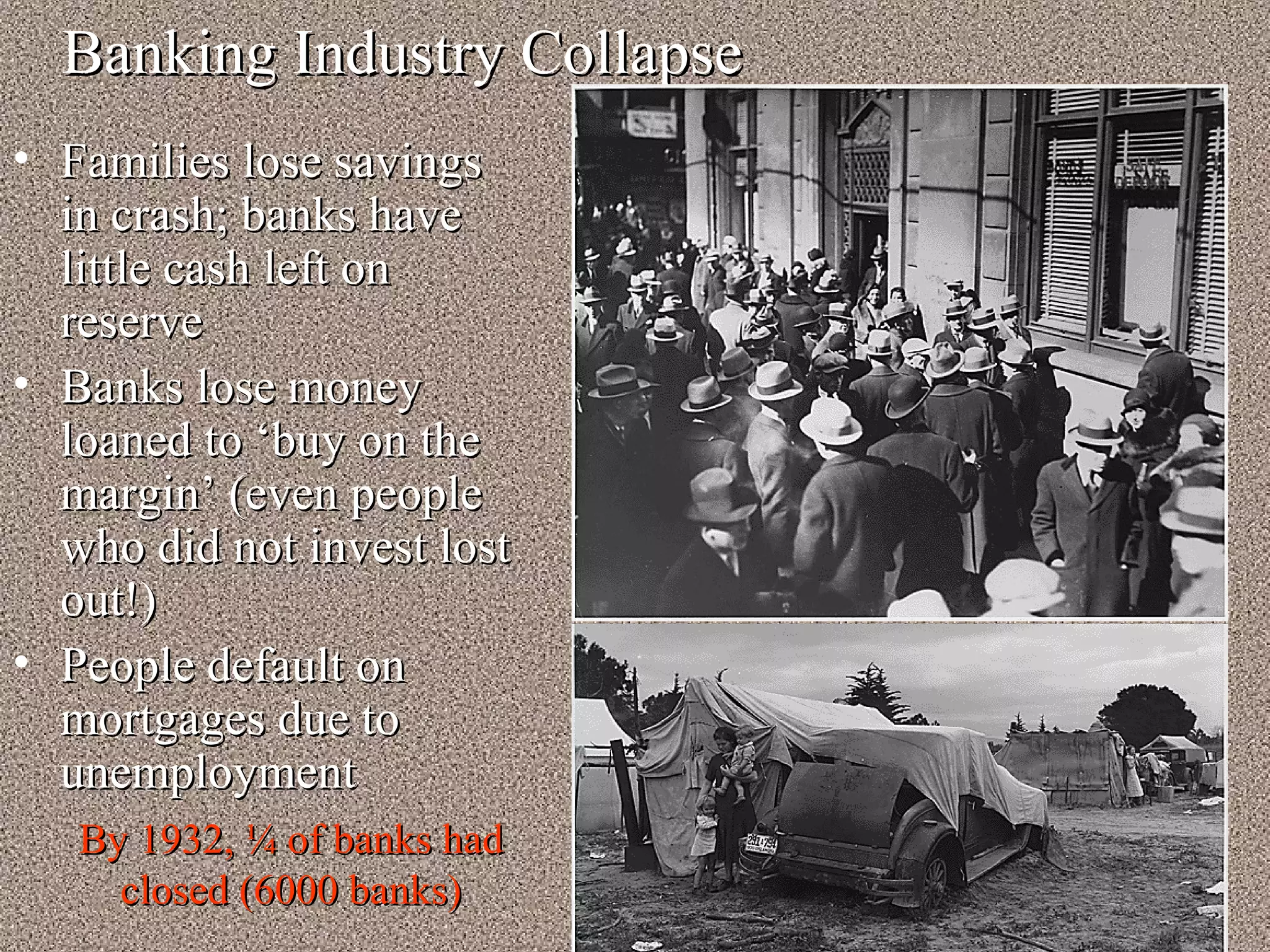 Banking Industry Collapse
• Families lose savings
  in crash; banks have
  little cash left on
  reserve
• Banks lose money
  loaned to ‘buy on the
  margin’ (even people
  who did not invest lost
  out!)
• People default on
  mortgages due to
  unemployment
   By 1932, ¼ of banks had
     closed (6000 banks)
 