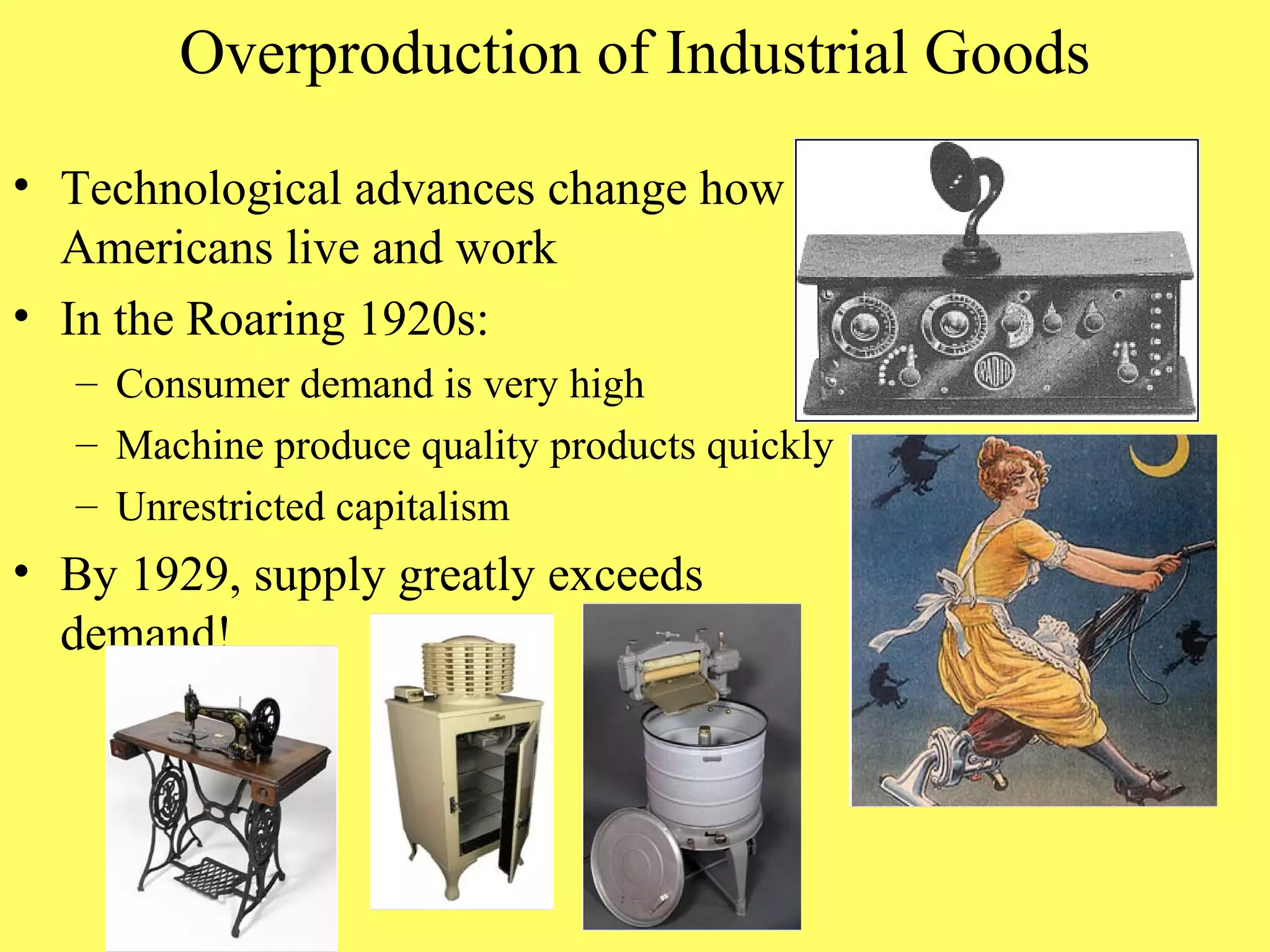 Overproduction of Industrial Goods

• Technological advances change how
  Americans live and work
• In the Roaring 1920s:
   – Consumer demand is very high
   – Machine produce quality products quickly
   – Unrestricted capitalism
• By 1929, supply greatly exceeds
  demand!
 
