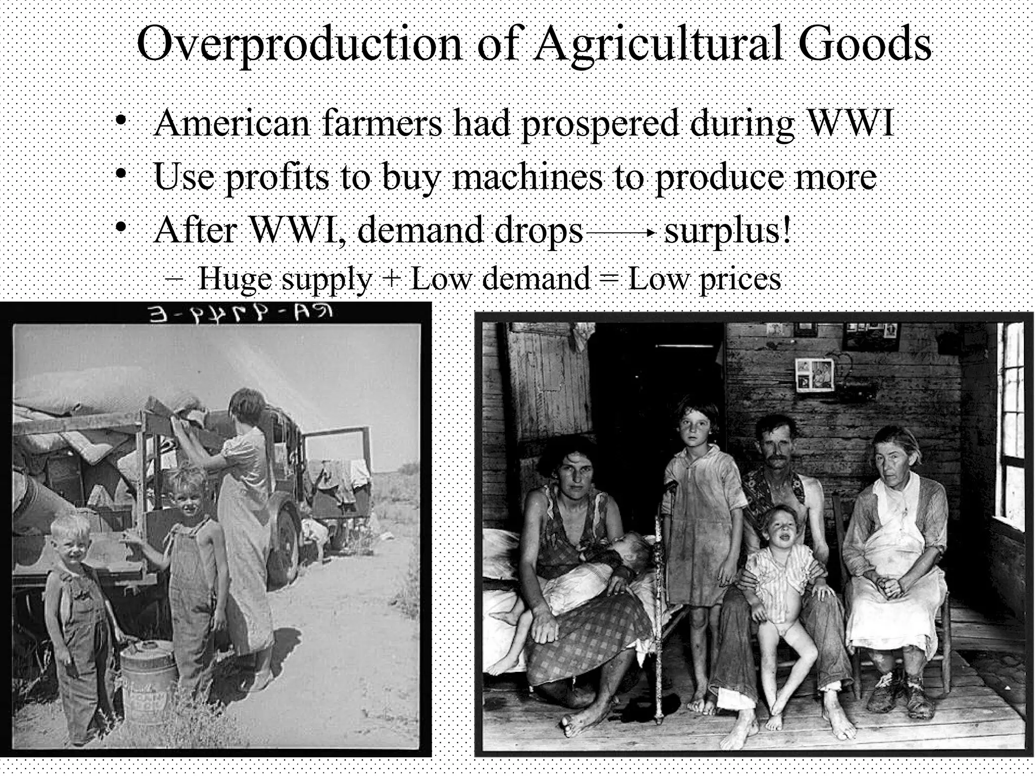 Overproduction of Agricultural Goods
• American farmers had prospered during WWI
• Use profits to buy machines to produce more
• After WWI, demand drops        surplus!
  – Huge supply + Low demand = Low prices
 