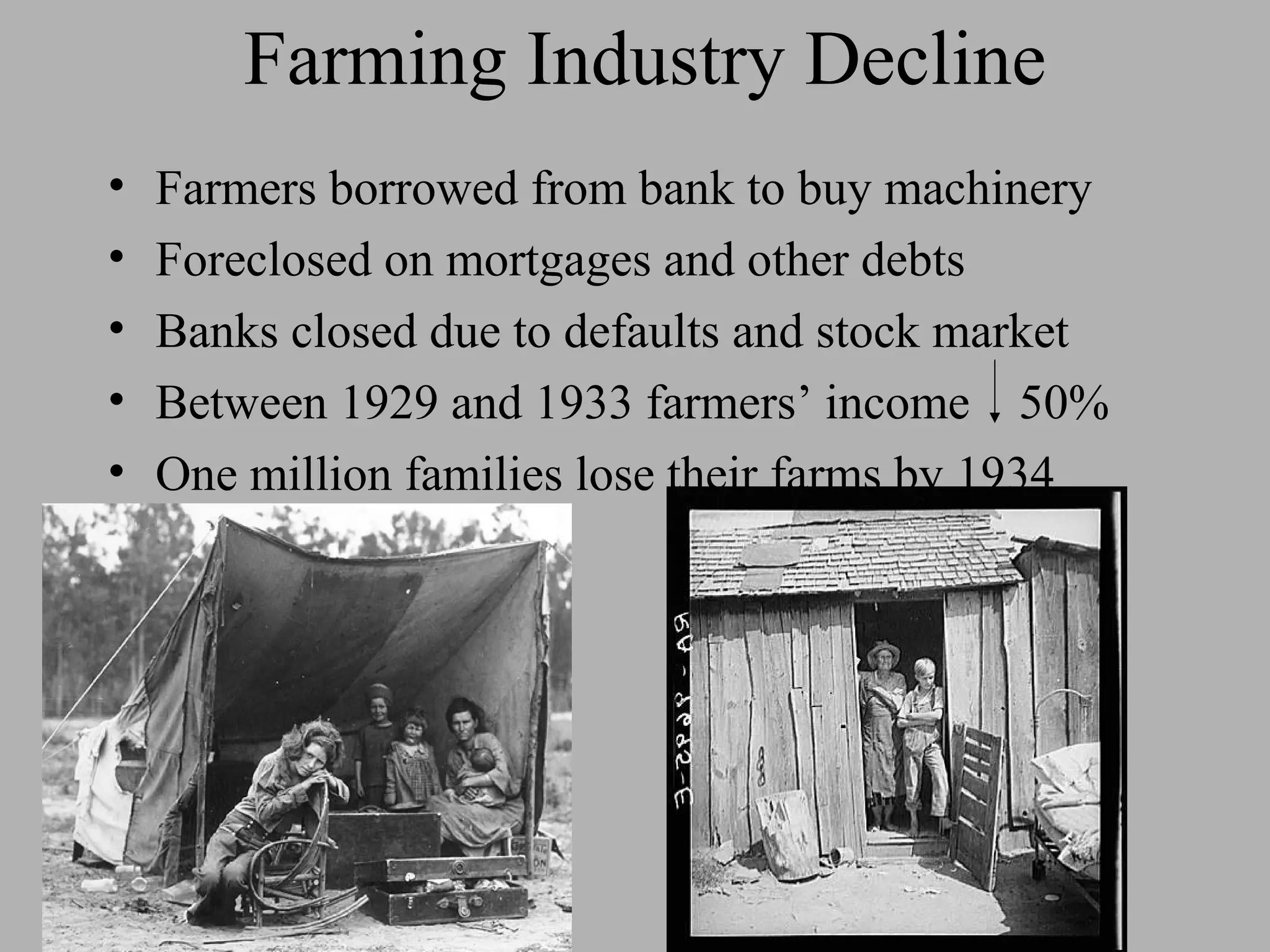Farming Industry Decline
•   Farmers borrowed from bank to buy machinery
•   Foreclosed on mortgages and other debts
•   Banks closed due to defaults and stock market
•   Between 1929 and 1933 farmers’ income 50%
•   One million families lose their farms by 1934
 