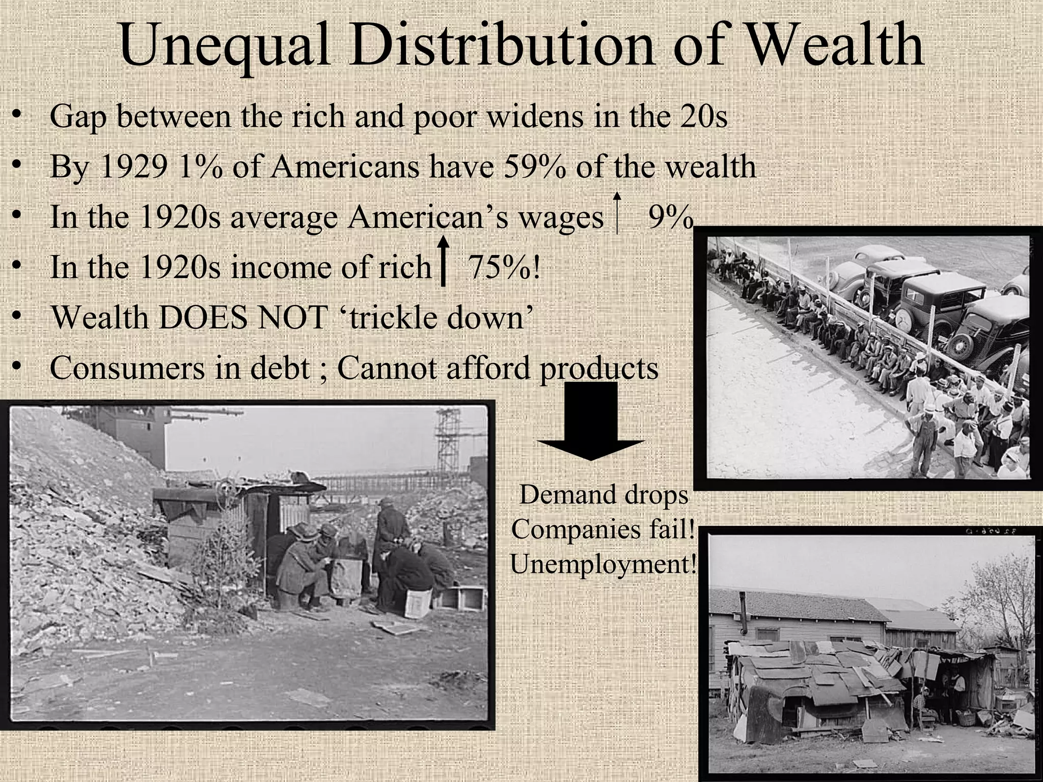Unequal Distribution of Wealth
•   Gap between the rich and poor widens in the 20s
•   By 1929 1% of Americans have 59% of the wealth
•   In the 1920s average American’s wages 9%
•   In the 1920s income of rich 75%!
•   Wealth DOES NOT ‘trickle down’
•   Consumers in debt ; Cannot afford products


                                  Demand drops
                                  Companies fail!
                                  Unemployment!
 