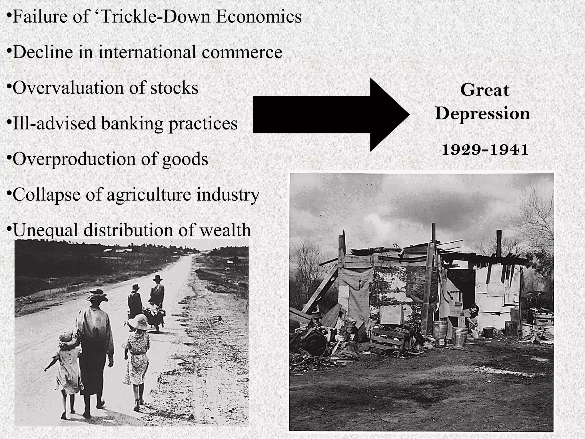 •Failure of ‘Trickle-Down Economics
•Decline in international commerce
•Overvaluation of stocks                Great
•Ill-advised banking practices        Depression

•Overproduction of goods              1929-1941

•Collapse of agriculture industry
•Unequal distribution of wealth
 