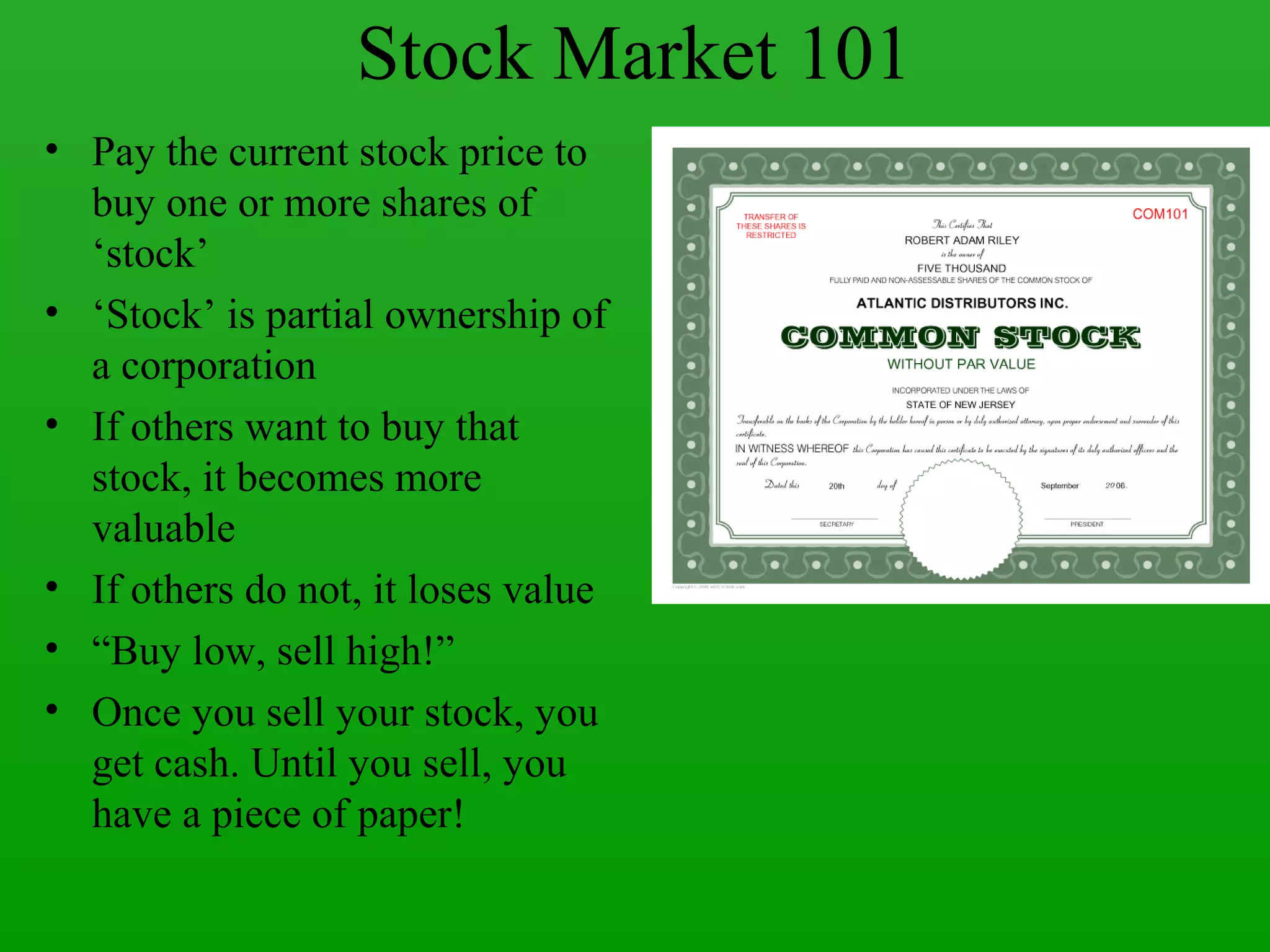 Stock Market 101
• Pay the current stock price to
  buy one or more shares of
  ‘stock’
• ‘Stock’ is partial ownership of
  a corporation
• If others want to buy that
  stock, it becomes more
  valuable
• If others do not, it loses value
• “Buy low, sell high!”
• Once you sell your stock, you
  get cash. Until you sell, you
  have a piece of paper!
 