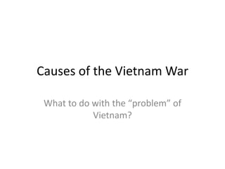 Causes of the Vietnam War What to do with the “problem” of Vietnam? 