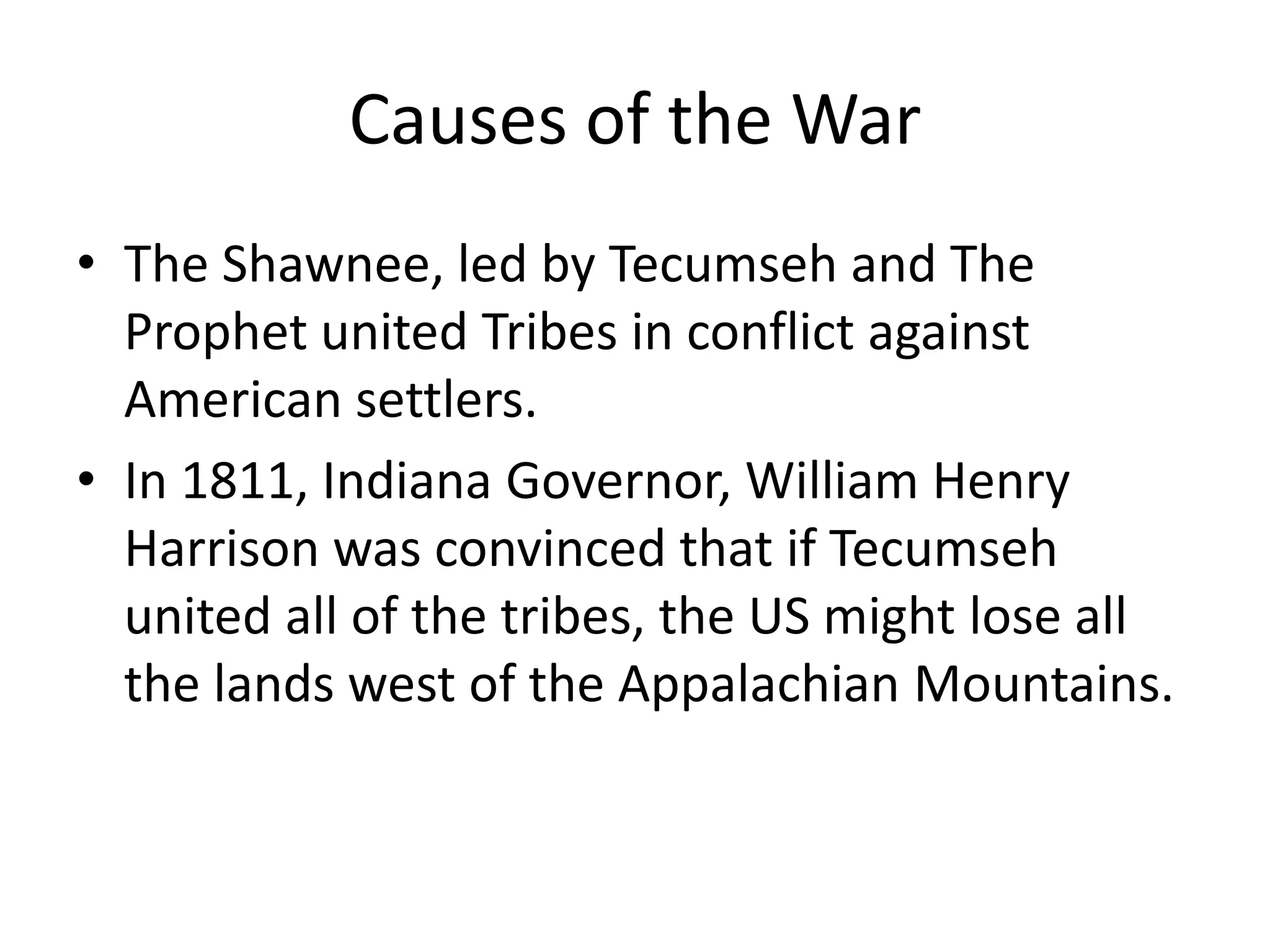 Causes of the War
• The Shawnee, led by Tecumseh and The
Prophet united Tribes in conflict against
American settlers.
• In 1811, Indiana Governor, William Henry
Harrison was convinced that if Tecumseh
united all of the tribes, the US might lose all
the lands west of the Appalachian Mountains.

 