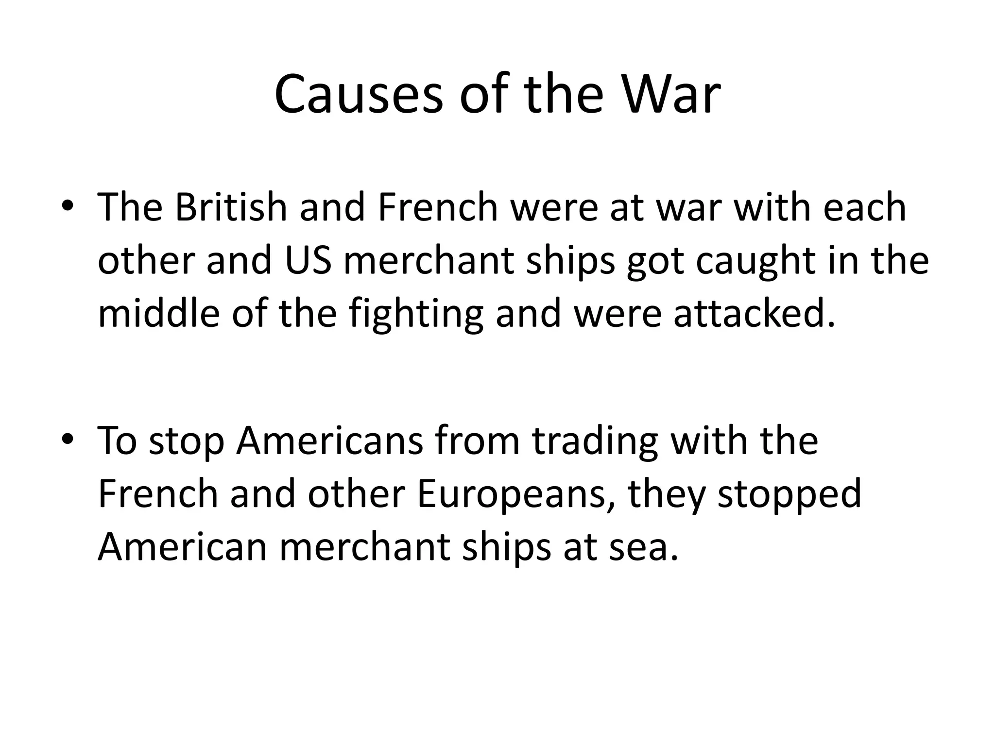 Causes of the War
• The British and French were at war with each
other and US merchant ships got caught in the
middle of the fighting and were attacked.

• To stop Americans from trading with the
French and other Europeans, they stopped
American merchant ships at sea.

 