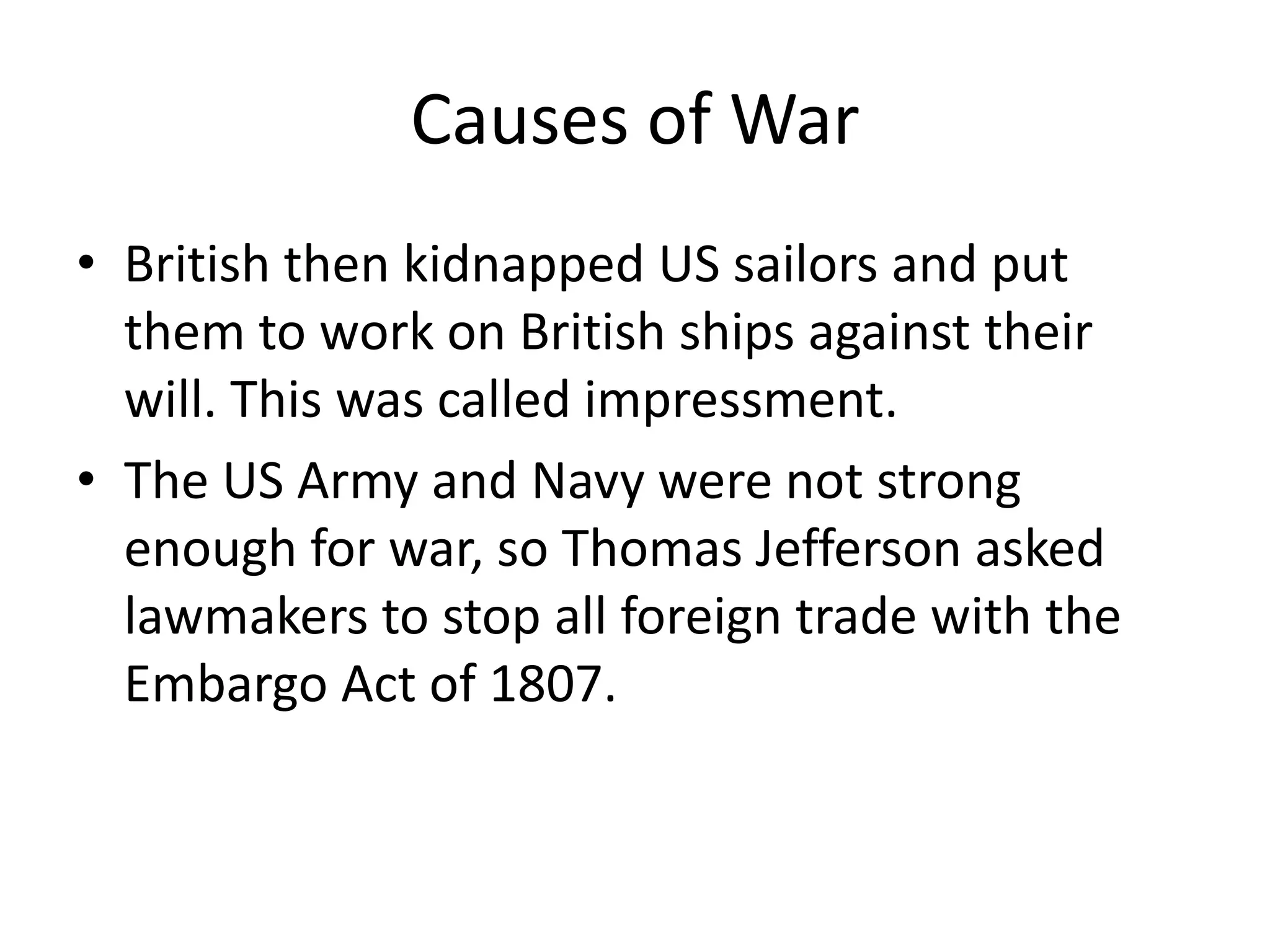 Causes of War
• British then kidnapped US sailors and put
them to work on British ships against their
will. This was called impressment.
• The US Army and Navy were not strong
enough for war, so Thomas Jefferson asked
lawmakers to stop all foreign trade with the
Embargo Act of 1807.

 