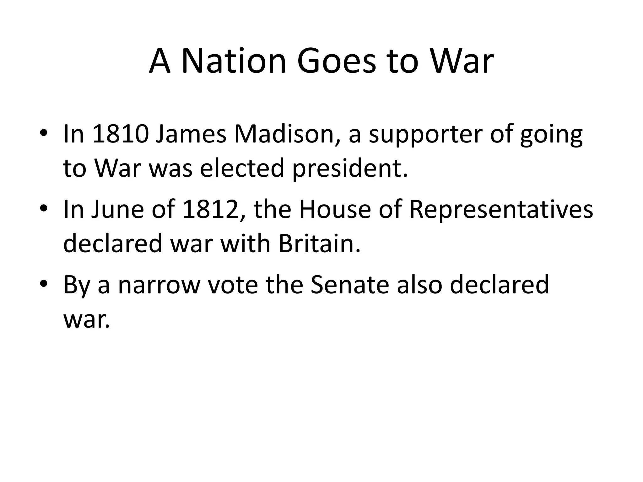 A Nation Goes to War
• In 1810 James Madison, a supporter of going
to War was elected president.
• In June of 1812, the House of Representatives
declared war with Britain.
• By a narrow vote the Senate also declared
war.

 