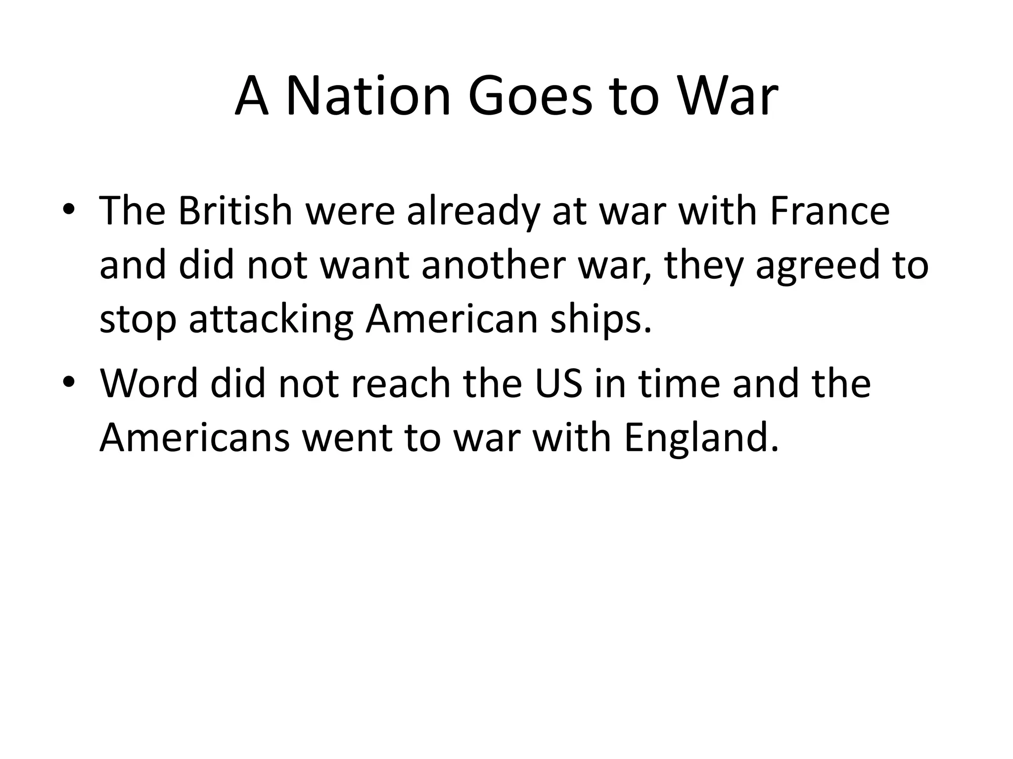 A Nation Goes to War
• The British were already at war with France
and did not want another war, they agreed to
stop attacking American ships.
• Word did not reach the US in time and the
Americans went to war with England.

 