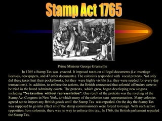 Stamp Act 1765Prime Minister George GreenvilleIn 1765 a Stamp Tax was  enacted. It imposed taxes on all legal documents (i.e. marriage licenses, newspapers, and 47 other documents). The colonists responded with  vocal protests. Not only did these taxes hurt their pocketbooks, but they  were highly visible (i.e. they were needed for every day transactions). In  addition, to enforce the actions, the British announced that colonial offenders were to be tried in the hated Admiralty courts. The protests,  which grew, began developing new slogans including "No taxation  without representation". One result of the protests was the meeting of the  Stamp Act Congress in New York, to which many of the colonies sent  representatives. Many colonies agreed not to import any British goods until  the Stamp Tax  was repealed. On the day the Stamp Tax was supposed to go into effect all of the stamp commissioners were forced to resign. With such active opposition from colonists, there was no way to enforce this tax.. In 1766, the British parliament repealed the Stamp Tax.