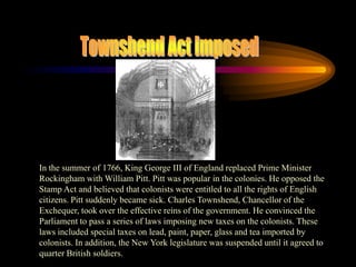 Townshend Act ImposedIn the summer of 1766, King George III of England replaced Prime Minister  Rockingham with William Pitt. Pitt was popular in the colonies. He opposed the Stamp Act and believed that colonists were entitled to all the rights of English citizens. Pitt suddenly became sick. Charles Townshend, Chancellor of the Exchequer, took over the effective reins of the government. He convinced the Parliament to pass a series of laws imposing new taxes on the colonists. These laws included special taxes on lead, paint, paper, glass and tea imported by colonists. In addition, the New York legislature was suspended until it agreed to quarter British soldiers.