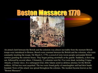 Boston Massacre 1770An armed clash between the British and the colonists was almost inevitable from the moment British troops were introduced in Boston. Brawls were constant between the British and the colonists, who were constantly insulting the troops. On March 5, 1770, a crowd of sixty towns people surrounded British sentries guarding the customs house. They began pelting snowballs at the guards. Suddenly, a shot rang out, followed by several others. Ultimately, 11 colonists were hit. Five were dead, including Crispus Attucks, a former slave. At a subsequent trial, John Adams acted as defense attorney for the British soldiers. All but two were acquitted. The two were found guilty of manslaughter and had their hands  branded. News of this attack was spread throughout the colonies. The incident became known as the "Boston Massacre". 