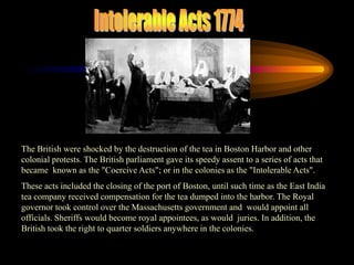 Intolerable Acts 1774The British were shocked by the destruction of the tea in Boston Harbor and other colonial protests. The British parliament gave its speedy assent to a series of acts that became  known as the "Coercive Acts"; or in the colonies as the "Intolerable Acts".                  These acts included the closing of the port of Boston, until such time as the East India tea company received compensation for the tea dumped into the harbor. The Royal governor took control over the Massachusetts government and  would appoint all officials. Sheriffs would become royal appointees, as would  juries. In addition, the British took the right to quarter soldiers anywhere in the colonies.