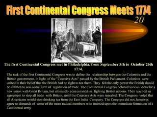 First Continental Congress Meets 1774The first Continental Congress met in Philadelphia, from September 5th to  October 26th 1774. The task of the first Continental Congress was to define the  relationship between the Colonists and the British government, in light  of the "Coercive Acts" passed by the British Parliament. Colonists  were united in their belief that the British had no right to tax them. They  felt the only power the British should be entitled to was some form of  regulation of trade. The Continental Congress debated various ideas for a new union with Great Britain, but ultimately concentrated on  fighting British actions. They reached an agreement to stop all trade  with Britain, until the Coercive Acts were repealed. The Congress  voted that all Americans would stop drinking tea from the East India  Company. The Congress did not, however, agree to demands of  some of the more radical members who insisted upon the immediate formation of a Continental army. 20