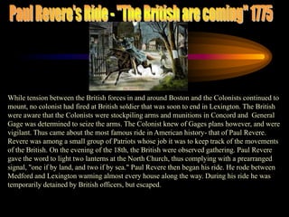 Paul Revere's Ride - "The British are coming" 1775While tension between the British forces in and around Boston and the Colonists continued to mount, no colonist had fired at British soldier that was soon to end in Lexington. The British were aware that the Colonists were stockpiling arms and munitions in Concord and  General Gage was determined to seize the arms. The Colonist knew of Gages plans however, and were vigilant. Thus came about the most famous ride in American history- that of Paul Revere. Revere was among a small group of Patriots whose job it was to keep track of the movements of the British. On the evening of the 18th, the British were observed gathering. Paul Revere gave the word to light two lanterns at the North Church, thus complying with a prearranged signal, "one if by land, and two if by sea." Paul Revere then began his ride. He rode between Medford and Lexington warning almost every house along the way. During his ride he was temporarily detained by British officers, but escaped. 
