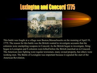Lexington and Concord 1775This battle was fought at a village near Boston,Massachusetts on the morning of April 19, 1775. The reason for this battle was the British wanted to investigate accounts that the colonists were stockpiling weapons in Concord. As the British began to investigate, firing began in Lexington and 8 colonists were killed before the British marched on to Concord. The American men fighting were regular townsmen, many owned property, but others were working men. The Battle of Lexington was important because it signaled the start of the American Revolution. 